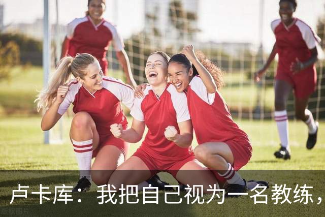 卢卡库：我把自己视为一名教练，未来想要成为一名优秀的教练