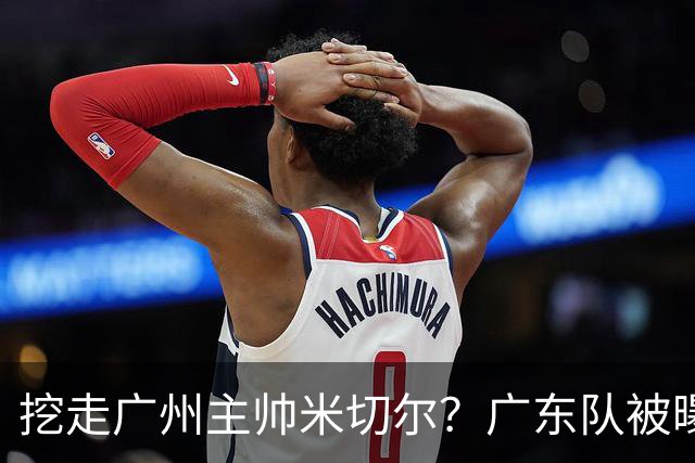 挖走广州主帅米切尔？广东队被曝欲签约外教，朱芳雨将签回徐昕！